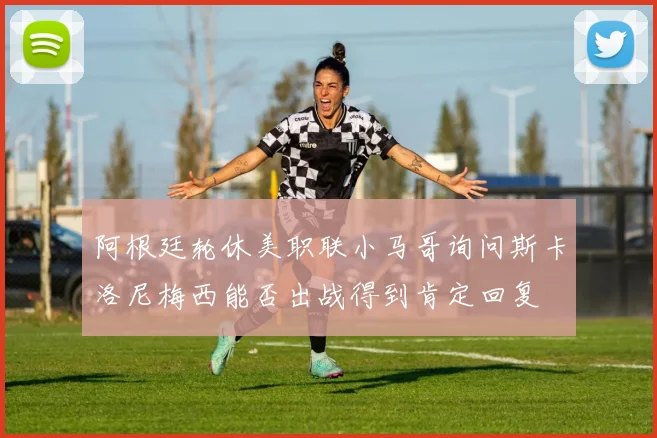阿根廷轮休美职联小马哥询问斯卡洛尼梅西能否出战得到肯定回复