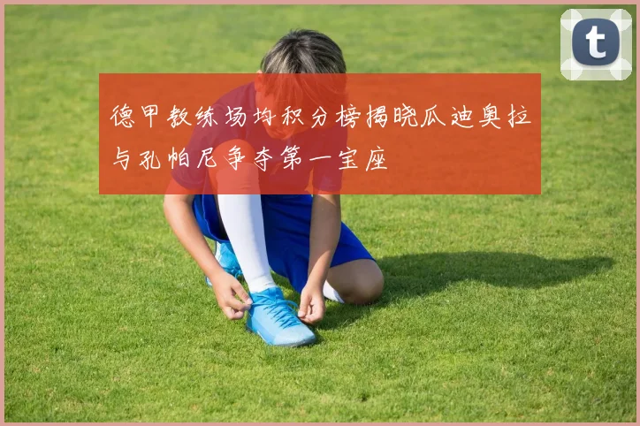德甲教练场均积分榜揭晓瓜迪奥拉与孔帕尼争夺第一宝座
